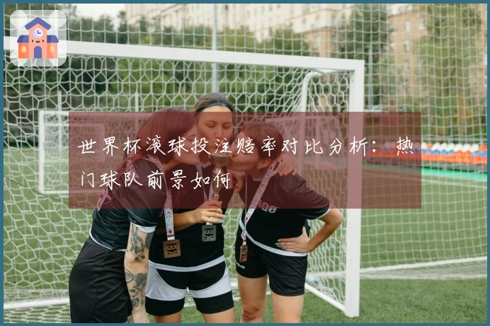 世界杯滚球投注赔率对比分析：热门球队前景如何